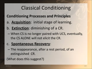 Classical Conditioning Conditioning Processes and Principles a.  Acquisition :  initial stage of learning. b.  Extinction : diminishing of a CR. When CS is no longer paired with UCS, eventually, the CS ALONE will not elicit the CR. c.  Spontaneous Recovery : The reappearance, after a rest period, of an extinguished  CR.  (What does this suggest?) 12/25/11 SANDHYA ANIL 