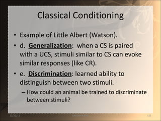 Classical Conditioning Example of Little Albert (Watson). d.  Generalization :  when a CS is paired with a UCS, stimuli similar to CS can evoke similar responses (like CR). e.  Discrimination : learned ability to distinguish between two stimuli.  How could an animal be trained to discriminate between stimuli? 12/25/11 SANDHYA ANIL 