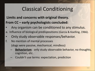 Classical Conditioning Limits and concerns with original theory. From CC – early psychologists concluded: Any organism can be conditioned to any stimulus. a.  Influence of biological predispositions  (Garcia & Koelling, 1966). Only study observable responses/behavior. No mention of mental processes  (dogs were passive, mechanical, mindless) Behaviorism :  only study observable behavior, no thoughts, cognition, etc. Couldn’t use terms: expectation, prediction 12/25/11 SANDHYA ANIL 