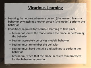 Vicarious Learning Learning that occurs when one person (the learner) learns a behavior by watching another person (the model) perform the behavior. Conditions required for vicarious learning to take place: Learner observes the model when the model is performing the behavior Learner accurately perceives model’s behavior Learner must remember the behavior Learner must have the skills and abilities to perform the behavior Learner must see that the model receives reinforcement for the behavior in question 12/25/11 SANDHYA ANIL 