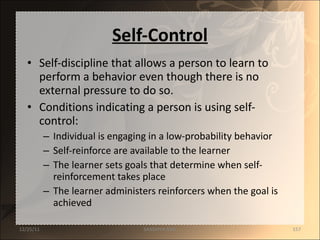 Self-Control Self-discipline that allows a person to learn to perform a behavior even though there is no external pressure to do so. Conditions indicating a person is using self-control: Individual is engaging in a low-probability behavior Self-reinforce are available to the learner The learner sets goals that determine when self-reinforcement takes place The learner administers reinforcers when the goal is achieved 12/25/11 SANDHYA ANIL 