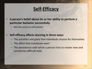 Self-Efficacy A person’s belief about his or her ability to perform a particular behavior successfully. Not the same as self-esteem Self-efficacy affects learning in three ways: The activities and goals that individuals choose for themselves The effort that individuals exert The persistence with which a person tries to master new and sometimes difficult tasks 12/25/11 SANDHYA ANIL 