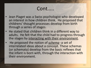 Cont….. Jean Piaget was a Swiss psychologist who developed an interest in how children think.  He proposed that childrens' thought processes develop from birth through a series of stages.  He stated that children think in a different way to adults.  He felt that the child had to progress through the stages by  interacting with their environment .  He proposed the notion of  schema  - a set of interrelated ideas about a concept. These schemas (or schemata) develop from the basic reflexes that the infant is born with, through the interaction with their environment.  12/25/11 SANDHYA ANIL 