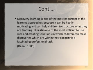 Cont…. Discovery learning is one of the most important of the learning approaches because it can be highly motivating and can help children to structure what they are learning.  It is also one of the most difficult to use well and creating situations in which children can make discoveries which are within their capacity is a fascinating professional task. (Dean J.1983) 12/25/11 SANDHYA ANIL 