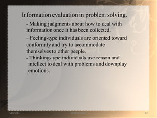 Information evaluation in problem solving.  -  Making judgments about how to deal with  information once it has been collected.  –   Feeling-type individuals are oriented toward  conformity and try to accommodate  themselves to other people.  -  Thinking-type individuals use reason and  intellect to deal with problems and downplay  emotions.  12/25/11 SANDHYA ANIL 