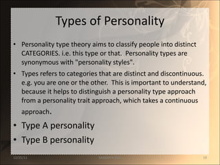 Types of Personality Personality type theory aims to classify people into distinct CATEGORIES. i.e. this type or that.  Personality types are synonymous with "personality styles". Types refers to categories that are distinct and discontinuous. e.g. you are one or the other.  This is important to understand, because it helps to distinguish a personality type approach from a personality trait approach, which takes a continuous approach . Type A personality Type B personality 12/25/11 SANDHYA ANIL 