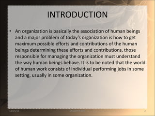 INTRODUCTION An organization is basically the association of human beings and a major problem of today’s organization is how to get maximum possible efforts and contributions of the human beings determining these efforts and contributions, those responsible for managing the organization must understand the way human beings behave. It is to be noted that the world of human work consists of individual performing jobs in some setting, usually in some organization.  12/25/11 SANDHYA ANIL 