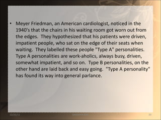 Meyer Friedman, an American cardiologist, noticed in the 1940's that the chairs in his waiting room got worn out from the edges.  They hypothesized that his patients were driven, impatient people, who sat on the edge of their seats when waiting.  They labelled these people "Type A" personalities.  Type A personalities are work-aholics, always busy, driven, somewhat impatient, and so on.  Type B personalities, on the other hand are laid back and easy going.  "Type A personality" has found its way into general parlance. 12/25/11 SANDHYA ANIL 