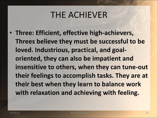 THE ACHIEVER Three: Efficient, effective high-achievers, Threes believe they must be successful to be loved. Industrious, practical, and goal-oriented, they can also be impatient and insensitive to others, when they can tune-out their feelings to accomplish tasks. They are at their best when they learn to balance work with relaxation and achieving with feeling. 12/25/11 SANDHYA ANIL 