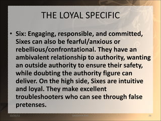 THE LOYAL SPECIFIC Six: Engaging, responsible, and committed, Sixes can also be fearful/anxious or rebellious/confrontational. They have an ambivalent relationship to authority, wanting an outside authority to ensure their safety, while doubting the authority figure can deliver. On the high side, Sixes are intuitive and loyal. They make excellent troubleshooters who can see through false pretenses. 12/25/11 SANDHYA ANIL 