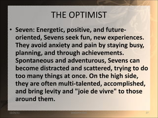 THE OPTIMIST Seven: Energetic, positive, and future-oriented, Sevens seek fun, new experiences. They avoid anxiety and pain by staying busy, planning, and through achievements. Spontaneous and adventurous, Sevens can become distracted and scattered, trying to do too many things at once. On the high side, they are often multi-talented, accomplished, and bring levity and "joie de vivre" to those around them. 12/25/11 SANDHYA ANIL 