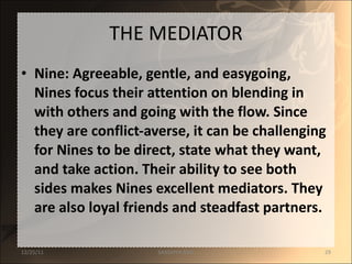 THE MEDIATOR Nine: Agreeable, gentle, and easygoing, Nines focus their attention on blending in with others and going with the flow. Since they are conflict-averse, it can be challenging for Nines to be direct, state what they want, and take action. Their ability to see both sides makes Nines excellent mediators. They are also loyal friends and steadfast partners. 12/25/11 SANDHYA ANIL 