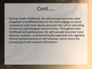 Cont….. During middle childhood, the self-concept becomes more integrated and differentiated as the child engages in social comparison and more clearly perceives the self as consisting of internal, psychological characteristics. Throughout later childhood and adolescence, the self-concept becomes more abstract, complex, and hierarchically organized into cognitive mental representations or self-schemas, which direct the processing of self-relevant information. 12/25/11 SANDHYA ANIL 