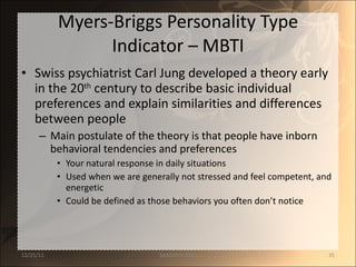 Myers-Briggs Personality Type Indicator – MBTI Swiss psychiatrist Carl Jung developed a theory early in the 20 th  century to describe basic individual preferences and explain similarities and differences between people Main postulate of the theory is that people have inborn behavioral tendencies and preferences Your natural response in daily situations Used when we are generally not stressed and feel competent, and energetic Could be defined as those behaviors you often don’t notice 12/25/11 SANDHYA ANIL 
