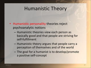 Humanistic Theory Humanistic personality  theories reject psychoanalytic notions Humanistic theories view each person as basically good and that people are striving for self-fulfillment Humanistic theory argues that people carry a perception of themselves and of the world The goal for a humanist is to develop/promote a positive self-concept 12/25/11 SANDHYA ANIL 