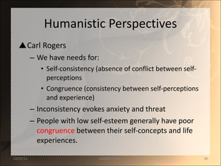 Humanistic Perspectives Carl Rogers We have needs for: Self-consistency (absence of conflict between self-perceptions Congruence (consistency between self-perceptions and experience) Inconsistency evokes anxiety and threat People with low self-esteem generally have poor  congruence  between their self-concepts and life experiences. 12/25/11 SANDHYA ANIL 