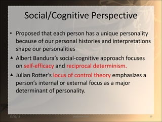 Social/Cognitive Perspective Proposed that each person has a unique personality because of our personal histories and interpretations shape our personalities Albert Bandura’s social-cognitive approach focuses on  self-efficacy   and   reciprocal determinism. Julian Rotter’s  locus of control theory  emphasizes a person’s internal or external focus as a major determinant of personality. 12/25/11 SANDHYA ANIL 