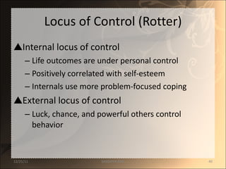 Locus of Control (Rotter) Internal locus of control Life outcomes are under personal control Positively correlated with self-esteem Internals use more problem-focused coping External locus of control Luck, chance, and powerful others control behavior 12/25/11 SANDHYA ANIL 