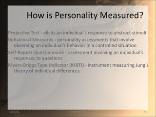 How is Personality Measured? Projective Test -   elicits an individual’s response to abstract stimuli Behavioral Measures  -  personality assessments that involve observing an individual’s behavior in a controlled situation Self-Report Questionnaire -   assessment involving an individual’s responses to questions Myers-Briggs Type Indicator (MBTI) -   instrument measuring Jung’s theory of individual differences.  12/25/11 SANDHYA ANIL 