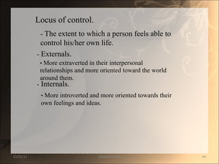 Locus of control.  -  The extent to which a person feels able to  control his/her own life.  -  Externals.  •   More extraverted in their interpersonal  relationships and more oriented toward the world  around them.  -  Internals.  •   More introverted and more oriented towards their  own feelings and ideas.  12/25/11 SANDHYA ANIL 
