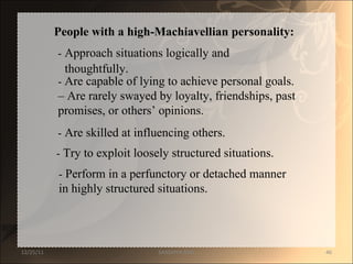 People with a high-Machiavellian personality:  -  Approach situations logically and  thoughtfully.  -  Are capable of lying to achieve personal goals.  – Are rarely swayed by loyalty, friendships, past  promises, or others’ opinions.  -  Are skilled at influencing others.  -  Try to exploit loosely structured situations.  -  Perform in a perfunctory or detached manner  in highly structured situations.  12/25/11 SANDHYA ANIL 
