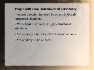 People with a low-Machiavellian personality:  -  Accept direction imposed by others in loosely  structured situations.  –   Work hard to do well in highly structured  situations.  -  Are strongly guided by ethical considerations.  -  Are unlikely to lie or cheat.  12/25/11 SANDHYA ANIL 