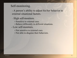 Self-monitoring.  -  A person ’s ability to adjust his/her behavior to  external situational factors.  –   High self-monitors.  •   Sensitive to external cues.  •   Behave differently in different situations.  -  Low self-monitors.  •   Not sensitive to external cues.  •   Not able to disguise their behaviors.  12/25/11 SANDHYA ANIL 