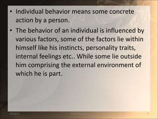 Individual behavior means some concrete  action by a person.  The behavior of an individual is influenced by various factors, some of the factors lie within himself like his instincts, personality traits, internal feelings etc.. While some lie outside him comprising the external environment of which he is part. 12/25/11 SANDHYA ANIL 