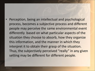 Perception, being an intellectual and psychological process, becomes a subjective process and different people may perceive the same environmental event differently  based on what particular aspects of the situation they choose to absorb, how they organize this information, and the manner in which they interpret it to obtain their grasp of the situation. Thus, the subjectively perceived “really” in any given setting may be different for different people. 12/25/11 SANDHYA ANIL 