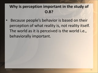 Why is perception important in the study of O.B? Because people’s behavior is based on their perception of what reality is, not reality itself. The world as it is perceived is the world i.e., behaviorally important.  12/25/11 SANDHYA ANIL 