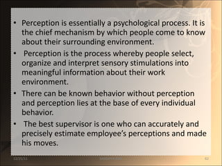 Perception is essentially a psychological process. It is the chief mechanism by which people come to know about their surrounding environment. Perception is the process whereby people select, organize and interpret sensory stimulations into meaningful information about their work environment.  There can be known behavior without perception and perception lies at the base of every individual behavior. The best supervisor is one who can accurately and precisely estimate employee’s perceptions and made his moves. 12/25/11 SANDHYA ANIL 