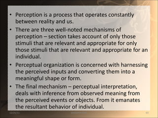 Perception is a process that operates constantly between reality and us.  There are three well-noted mechanisms of perception – section takes account of only those stimuli that are relevant and appropriate for only those stimuli that are relevant and appropriate for an individual.  Perceptual organization is concerned with harnessing the perceived inputs and converting them into a meaningful shape or form.  The final mechanism – perceptual interpretation, deals with inference from observed meaning from the perceived events or objects. From it emanates the resultant behavior of individual. 12/25/11 SANDHYA ANIL 