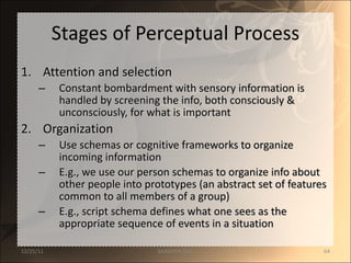 Stages of Perceptual Process Attention and selection Constant bombardment with sensory information is handled by screening the info, both consciously & unconsciously, for what is important Organization  Use schemas or cognitive frameworks to organize incoming information E.g., we use our person schemas to organize info about other people into prototypes (an abstract set of features common to all members of a group) E.g., script schema defines what one sees as the appropriate sequence of events in a situation 12/25/11 SANDHYA ANIL 