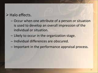 Halo effects. Occur when one attribute of a person or situation is used to develop an overall impression of the individual or situation. Likely to occur in the organization stage. Individual differences are obscured. Important in the performance appraisal process. 12/25/11 SANDHYA ANIL 