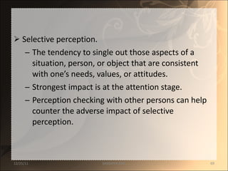 Selective perception. The tendency to single out those aspects of a situation, person, or object that are consistent with one’s needs, values, or attitudes. Strongest impact is at the attention stage. Perception checking with other persons can help counter the adverse impact of selective perception. 12/25/11 SANDHYA ANIL 
