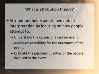 What is attribution theory? Attribution theory aids in perceptual interpretation by focusing on how people attempt to: Understand the causes of a certain event. Assess responsibility for the outcomes of the event. Evaluate the personal qualities of the people involved in the event. 12/25/11 SANDHYA ANIL 