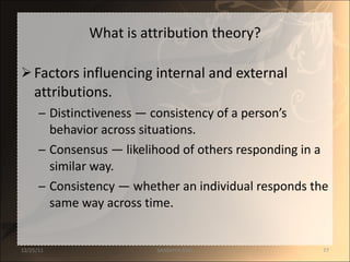 What is attribution theory? Factors influencing internal and external attributions. Distinctiveness  — c onsistency of a person’s behavior across situations. Consensus  — l ikelihood of others responding in a similar way. Consistency  — w hether an individual responds the same way across time. 12/25/11 SANDHYA ANIL 