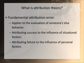 What is attribution theory? Fundamental attribution error. Applies to the evaluation of someone’s else behavior. Attributing success to the influence of situational factors. Attributing failure to the influence of personal factors. 12/25/11 SANDHYA ANIL 