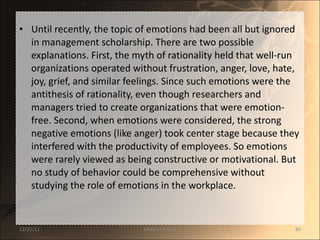 Until recently, the topic of emotions had been all but ignored in management scholarship. There are two possible explanations. First, the myth of rationality held that well-run organizations operated without frustration, anger, love, hate, joy, grief, and similar feelings. Since such emotions were the antithesis of rationality, even though researchers and managers tried to create organizations that were emotion-free. Second, when emotions were considered, the strong negative emotions (like anger) took center stage because they interfered with the productivity of employees. So emotions were rarely viewed as being constructive or motivational. But no study of behavior could be comprehensive without studying the role of emotions in the workplace.  12/25/11 SANDHYA ANIL 