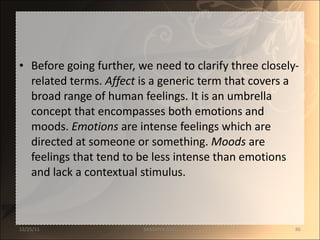 Before going further, we need to clarify three closely-related terms.  Affect  is a generic term that covers a broad range of human feelings. It is an umbrella concept that encompasses both emotions and moods.  Emotions  are intense feelings which are directed at someone or something.  Moods  are feelings that tend to be less intense than emotions and lack a contextual stimulus.  12/25/11 SANDHYA ANIL 