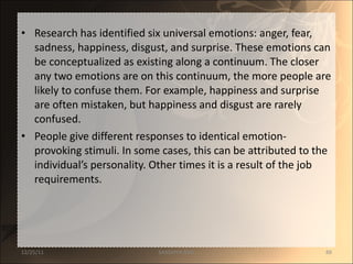 Research has identified six universal emotions: anger, fear, sadness, happiness, disgust, and surprise. These emotions can be conceptualized as existing along a continuum. The closer any two emotions are on this continuum, the more people are likely to confuse them. For example, happiness and surprise are often mistaken, but happiness and disgust are rarely confused.  People give different responses to identical emotion-provoking stimuli. In some cases, this can be attributed to the individual’s personality. Other times it is a result of the job requirements.  12/25/11 SANDHYA ANIL 