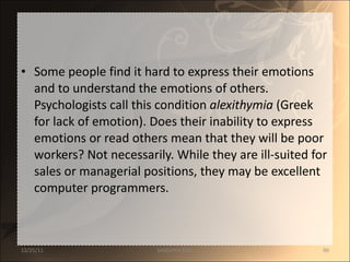 Some people find it hard to express their emotions and to understand the emotions of others. Psychologists call this condition  alexithymia  (Greek for lack of emotion). Does their inability to express emotions or read others mean that they will be poor workers? Not necessarily. While they are ill-suited for sales or managerial positions, they may be excellent computer programmers. 12/25/11 SANDHYA ANIL 