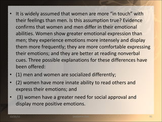 It is widely assumed that women are more “in touch” with their feelings than men. Is this assumption true? Evidence confirms that women and men differ in their emotional abilities. Women show greater emotional expression than men; they experience emotions more intensely and display them more frequently; they are more comfortable expressing their emotions; and they are better at reading nonverbal cues. Three possible explanations for these differences have been offered:  (1) men and women are socialized differently;  (2) women have more innate ability to read others and express their emotions; and (3) women have a greater need for social approval and display more positive emotions.  12/25/11 SANDHYA ANIL 