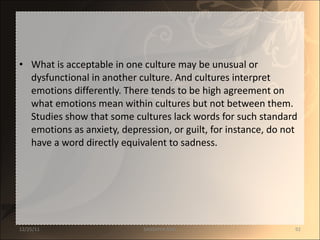 What is acceptable in one culture may be unusual or dysfunctional in another culture. And cultures interpret emotions differently. There tends to be high agreement on what emotions mean within cultures but not between them. Studies show that some cultures lack words for such standard emotions as anxiety, depression, or guilt, for instance, do not have a word directly equivalent to sadness.  12/25/11 SANDHYA ANIL 