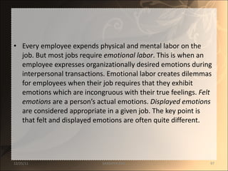 Every employee expends physical and mental labor on the job. But most jobs require  emotional labor . This is when an employee expresses organizationally desired emotions during interpersonal transactions. Emotional labor creates dilemmas for employees when their job requires that they exhibit emotions which are incongruous with their true feelings.  Felt emotions  are a person’s actual emotions.  Displayed emotions  are considered appropriate in a given job. The key point is that felt and displayed emotions are often quite different. 12/25/11 SANDHYA ANIL 
