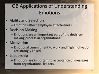 OB Applications of Understanding Emotions Ability and Selection Emotions affect employee effectiveness. Decision Making Emotions are an important part of the decision-making process in organizations. Motivation Emotional commitment to work and high motivation are strongly linked. Leadership Emotions are important to acceptance of messages from organizational leaders. 12/25/11 SANDHYA ANIL 