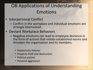 OB Applications of Understanding Emotions Interpersonal Conflict Conflict in the workplace and individual emotions are strongly intertwined. Deviant Workplace Behaviors Negative emotions can lead to employee deviance in the form of actions that violate established norms and threaten the organization and its members. Productivity failures Property theft and destruction Political actions Personal aggression 12/25/11 SANDHYA ANIL 