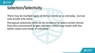 Selection/Selectivity
There may be multiple types of stimuli comes to us everyday , but we
may accept only some.
Perceptual selectivity refers to the tendency to select certain stimuli
from the environment to gain attention which may match with the
belief, values and needs of individual
 