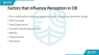 Factors that influence Perception in OB
• Our need pattern play an important part in how we perceive things
• Self Concept
• Past Experience
• Current Psychological State
• Beliefs
• Expectations
• Situation
 