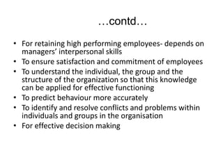 …contd…
• For retaining high performing employees- depends on
managers’ interpersonal skills
• To ensure satisfaction and commitment of employees
• To understand the individual, the group and the
structure of the organization so that this knowledge
can be applied for effective functioning
• To predict behaviour more accurately
• To identify and resolve conflicts and problems within
individuals and groups in the organisation
• For effective decision making
 